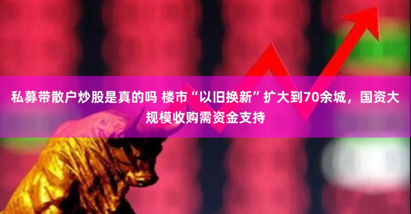 私募带散户炒股是真的吗 楼市“以旧换新”扩大到70余城，国资大规模收购需资金支持