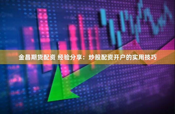 金昌期货配资 经验分享：炒股配资开户的实用技巧