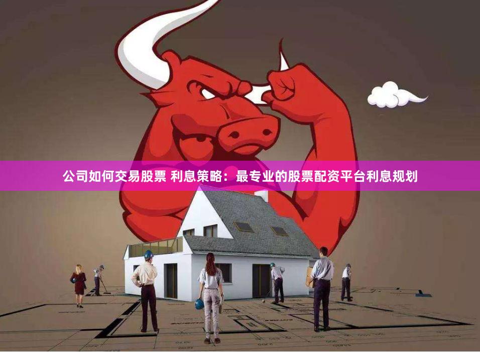 公司如何交易股票 利息策略：最专业的股票配资平台利息规划