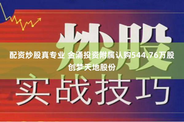 配资炒股真专业 金涌投资附属认购544.76万股创梦天地股份