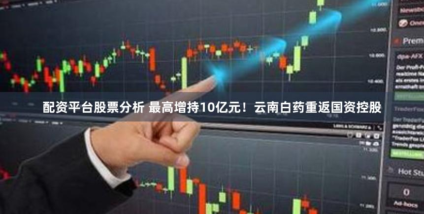 配资平台股票分析 最高增持10亿元！云南白药重返国资控股