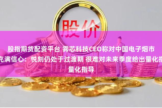 股指期货配资平台 雾芯科技CEO称对中国电子烟市场充满信心：悦刻仍处于过渡期 很难对未来季度给出量化指导