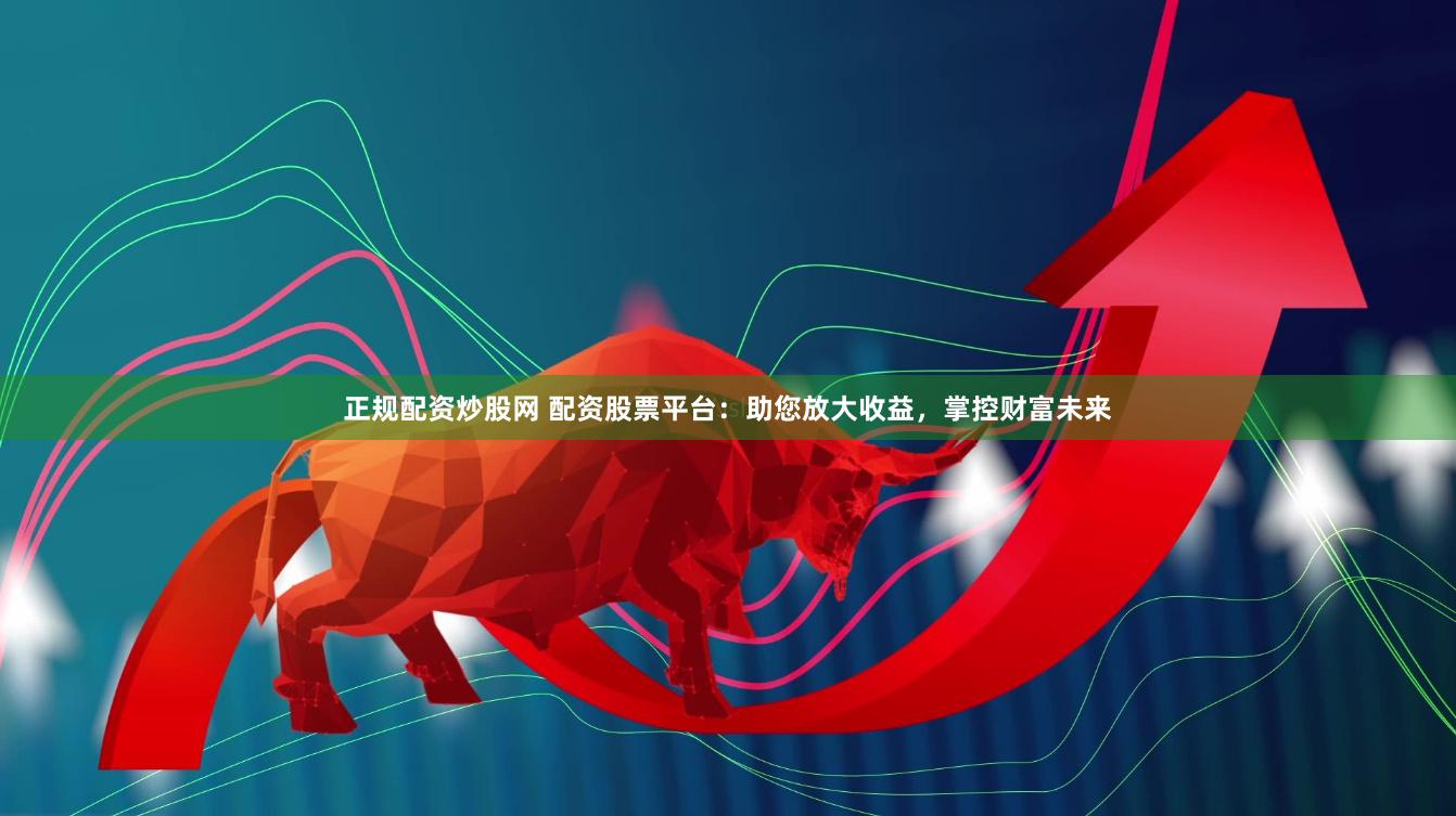 正规配资炒股网 配资股票平台：助您放大收益，掌控财富未来