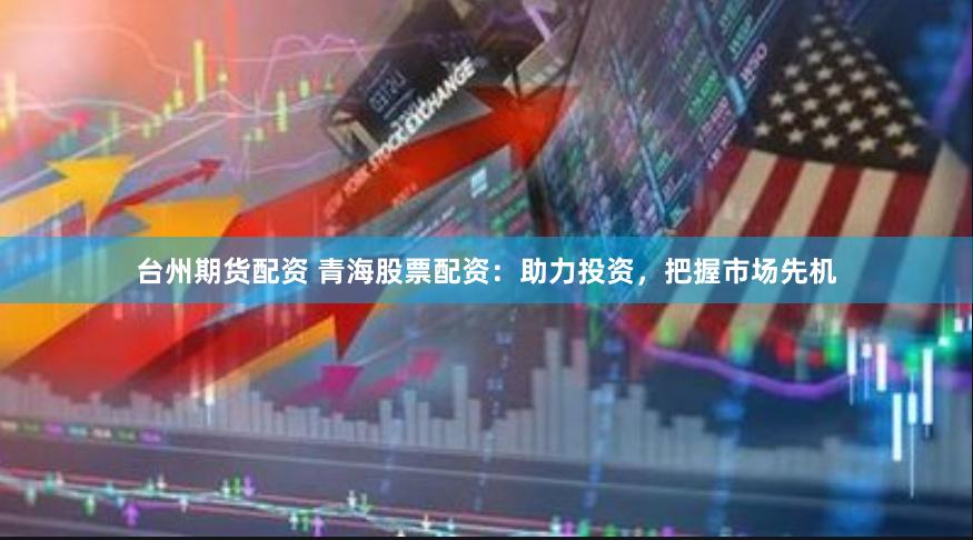 台州期货配资 青海股票配资：助力投资，把握市场先机