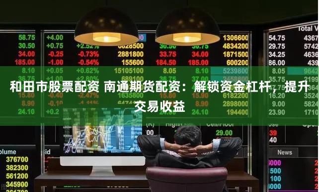 和田市股票配资 南通期货配资：解锁资金杠杆，提升交易收益