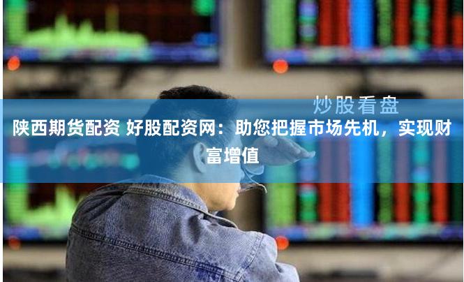 陕西期货配资 好股配资网：助您把握市场先机，实现财富增值