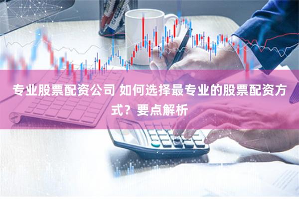 专业股票配资公司 如何选择最专业的股票配资方式？要点解析