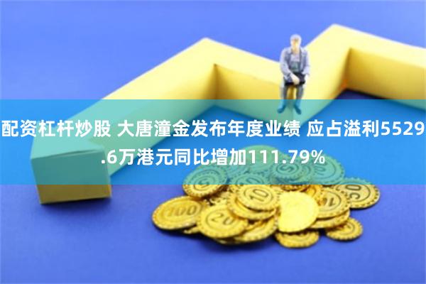 配资杠杆炒股 大唐潼金发布年度业绩 应占溢利5529.6万港元同比增加111.79%