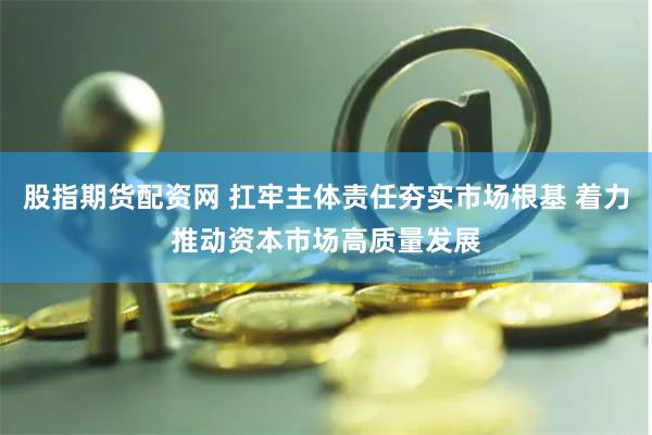 股指期货配资网 扛牢主体责任夯实市场根基 着力推动资本市场高质量发展
