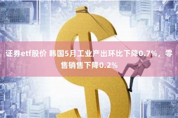 证券etf股价 韩国5月工业产出环比下降0.7%，零售销售下降0.2%