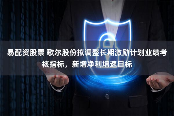 易配资股票 歌尔股份拟调整长期激励计划业绩考核指标，新增净利增速目标