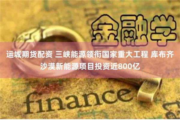 运城期货配资 三峡能源领衔国家重大工程 库布齐沙漠新能源项目投资近800亿