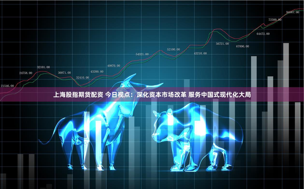 上海股指期货配资 今日视点：深化资本市场改革 服务中国式现代化大局