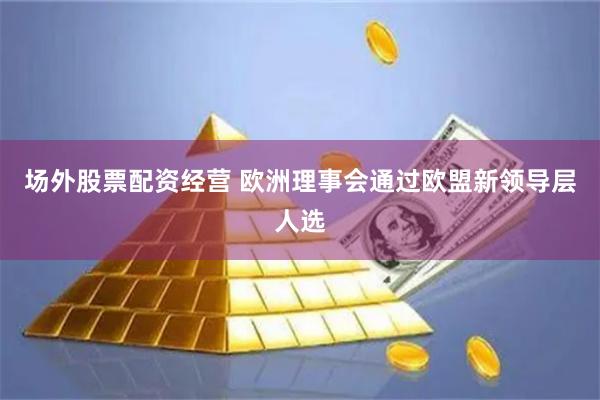 场外股票配资经营 欧洲理事会通过欧盟新领导层人选
