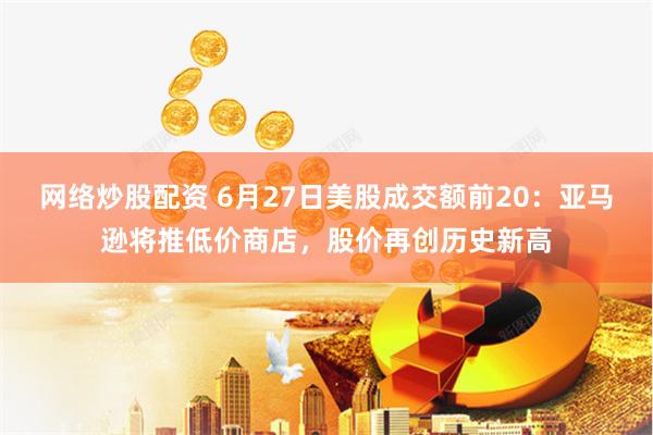网络炒股配资 6月27日美股成交额前20：亚马逊将推低价商店，股价再创历史新高