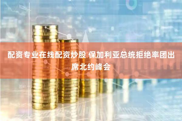 配资专业在线配资炒股 保加利亚总统拒绝率团出席北约峰会