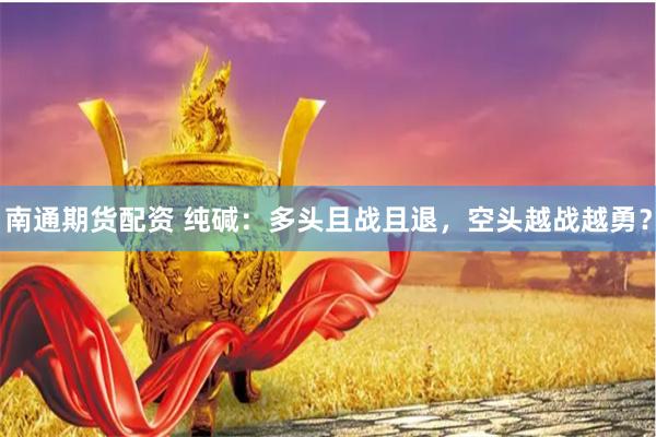南通期货配资 纯碱：多头且战且退，空头越战越勇？