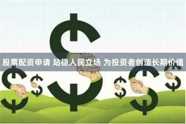 股票配资申请 站稳人民立场 为投资者创造长期价值