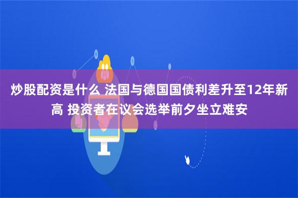炒股配资是什么 法国与德国国债利差升至12年新高 投资者在议会选举前夕坐立难安