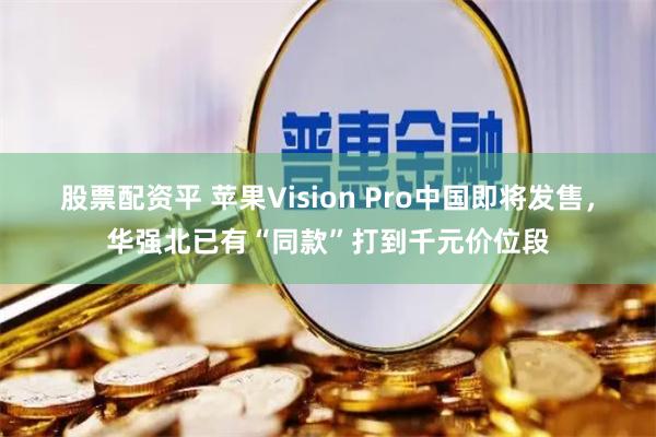 股票配资平 苹果Vision Pro中国即将发售，华强北已有“同款”打到千元价位段