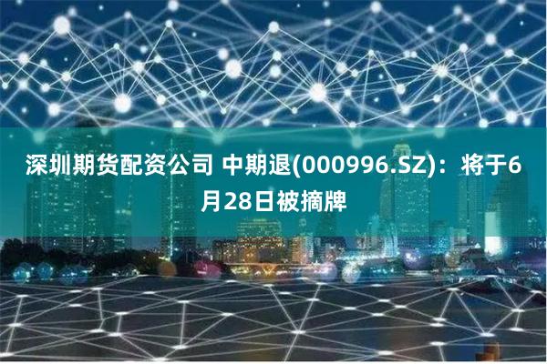 深圳期货配资公司 中期退(000996.SZ)：将于6月28日被摘牌