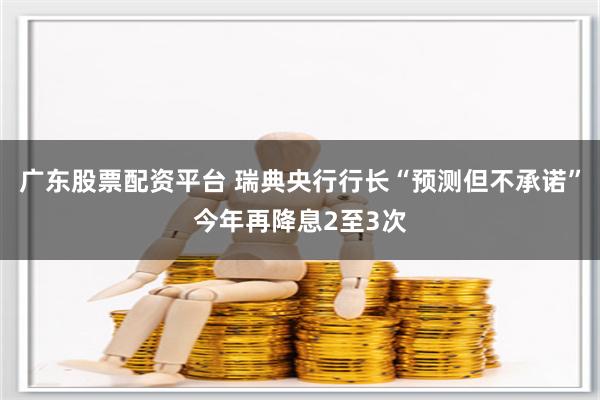 广东股票配资平台 瑞典央行行长“预测但不承诺”今年再降息2至3次