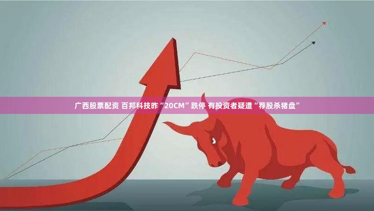 广西股票配资 百邦科技昨“20CM”跌停 有投资者疑遭“荐股杀猪盘”