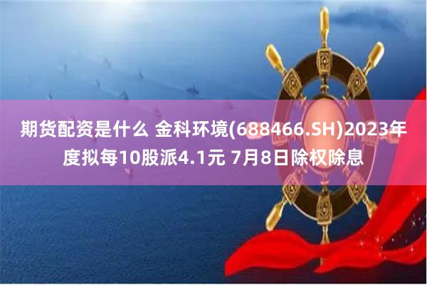 期货配资是什么 金科环境(688466.SH)2023年度拟每10股派4.1元 7月8日除权除息