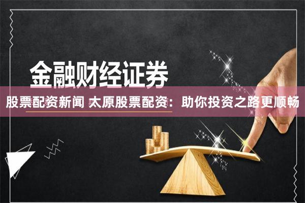 股票配资新闻 太原股票配资：助你投资之路更顺畅