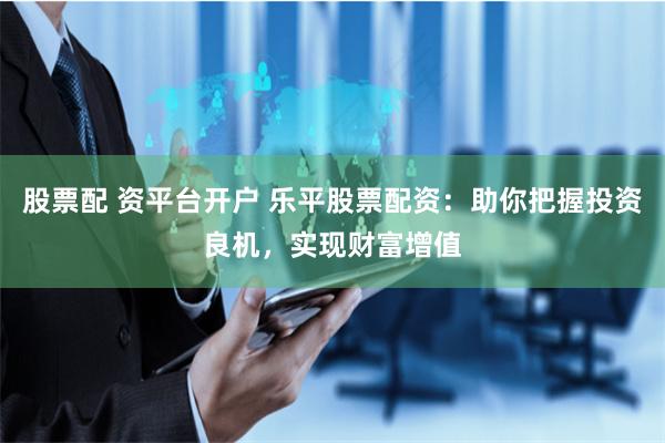 股票配 资平台开户 乐平股票配资：助你把握投资良机，实现财富增值