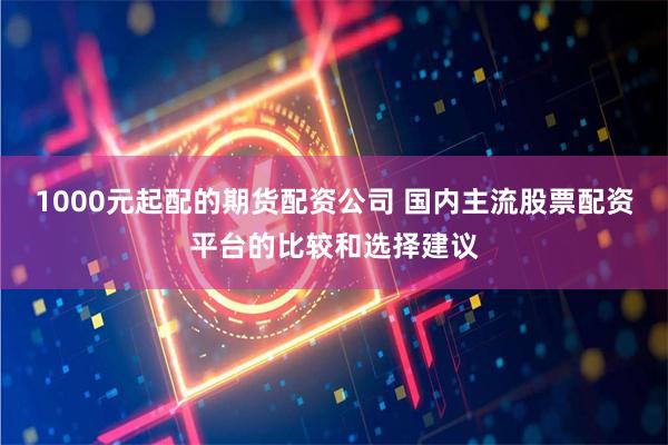 1000元起配的期货配资公司 国内主流股票配资平台的比较和选择建议
