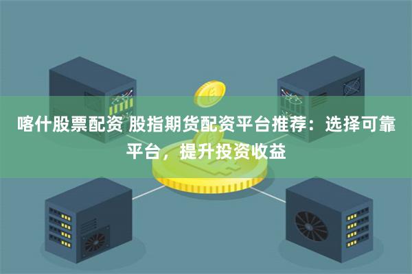 喀什股票配资 股指期货配资平台推荐：选择可靠平台，提升投资收益