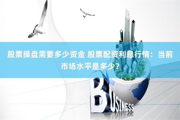 股票操盘需要多少资金 股票配资利息行情：当前市场水平是多少？